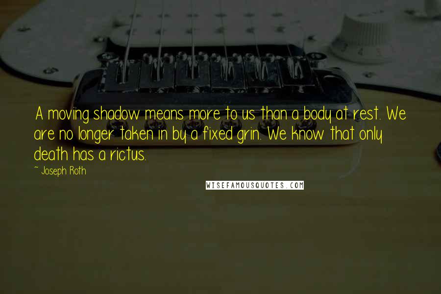 Joseph Roth Quotes: A moving shadow means more to us than a body at rest. We are no longer taken in by a fixed grin. We know that only death has a rictus.