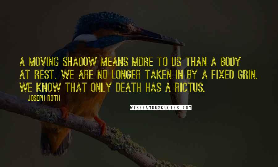 Joseph Roth Quotes: A moving shadow means more to us than a body at rest. We are no longer taken in by a fixed grin. We know that only death has a rictus.