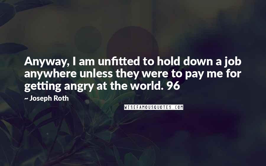 Joseph Roth Quotes: Anyway, I am unfitted to hold down a job anywhere unless they were to pay me for getting angry at the world. 96