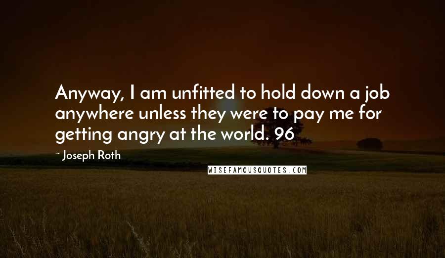 Joseph Roth Quotes: Anyway, I am unfitted to hold down a job anywhere unless they were to pay me for getting angry at the world. 96
