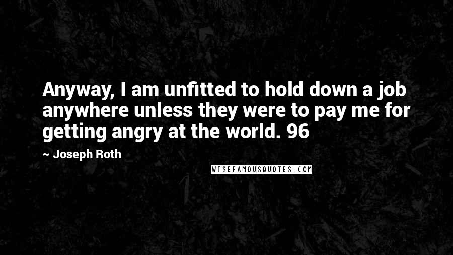 Joseph Roth Quotes: Anyway, I am unfitted to hold down a job anywhere unless they were to pay me for getting angry at the world. 96