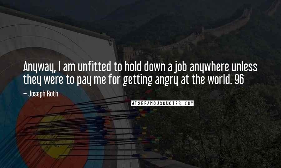 Joseph Roth Quotes: Anyway, I am unfitted to hold down a job anywhere unless they were to pay me for getting angry at the world. 96