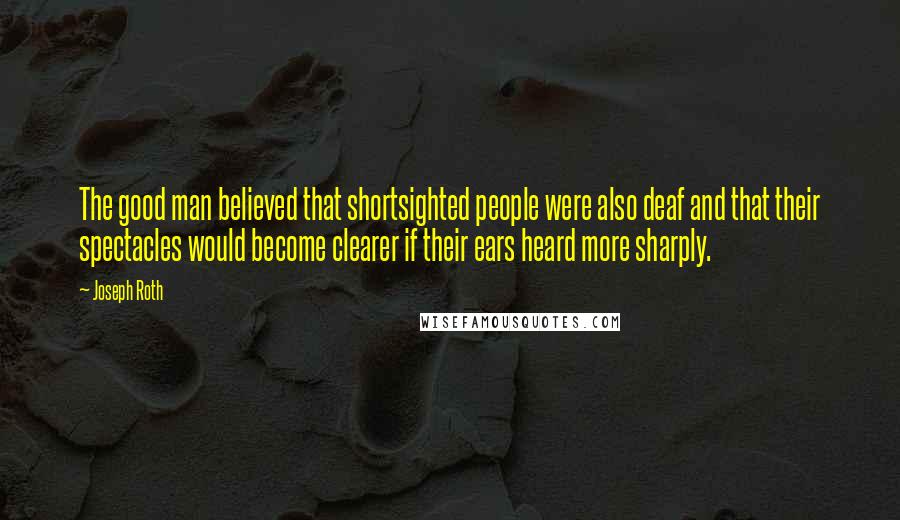 Joseph Roth Quotes: The good man believed that shortsighted people were also deaf and that their spectacles would become clearer if their ears heard more sharply.