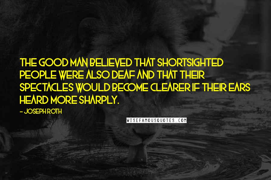 Joseph Roth Quotes: The good man believed that shortsighted people were also deaf and that their spectacles would become clearer if their ears heard more sharply.