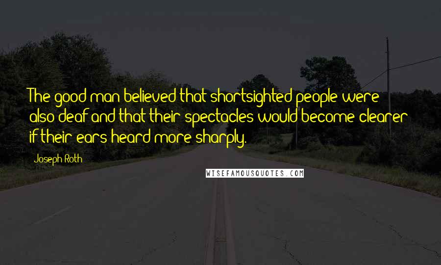 Joseph Roth Quotes: The good man believed that shortsighted people were also deaf and that their spectacles would become clearer if their ears heard more sharply.