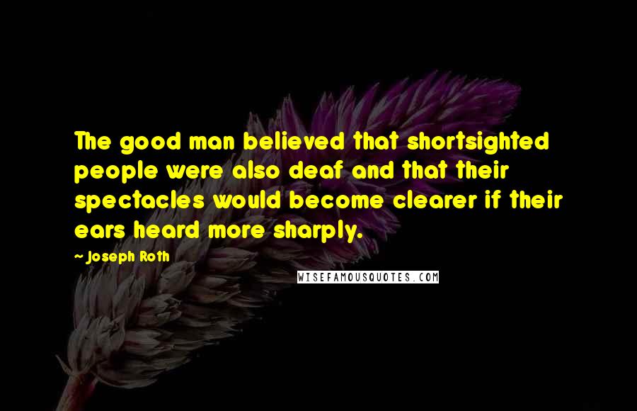 Joseph Roth Quotes: The good man believed that shortsighted people were also deaf and that their spectacles would become clearer if their ears heard more sharply.