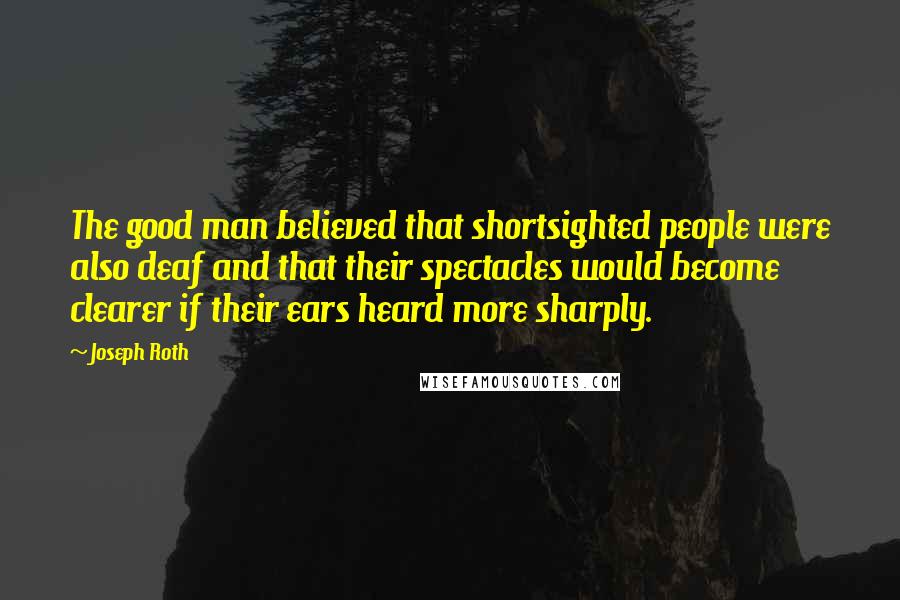Joseph Roth Quotes: The good man believed that shortsighted people were also deaf and that their spectacles would become clearer if their ears heard more sharply.