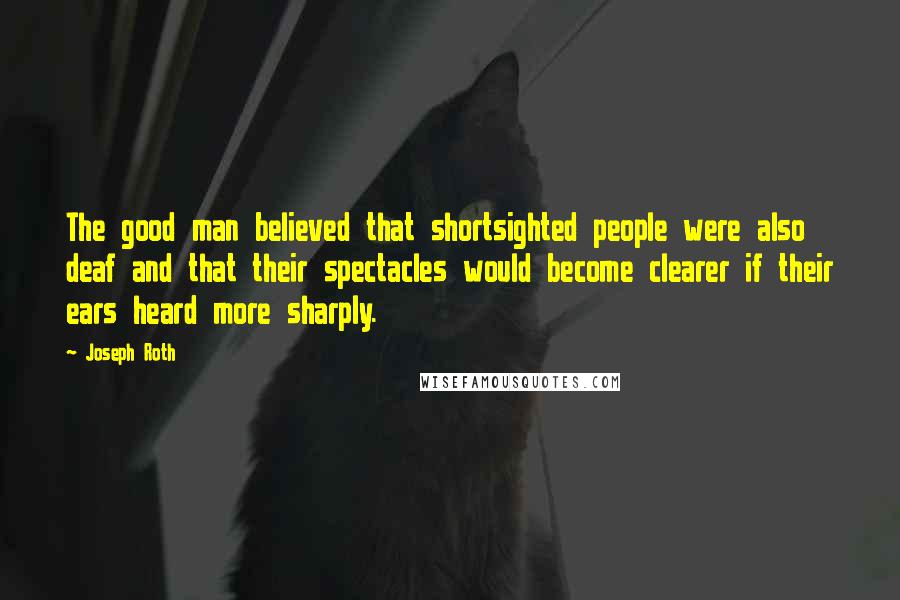 Joseph Roth Quotes: The good man believed that shortsighted people were also deaf and that their spectacles would become clearer if their ears heard more sharply.