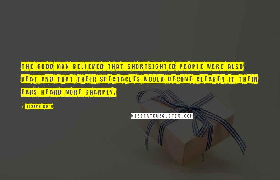 Joseph Roth Quotes: The good man believed that shortsighted people were also deaf and that their spectacles would become clearer if their ears heard more sharply.