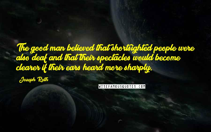 Joseph Roth Quotes: The good man believed that shortsighted people were also deaf and that their spectacles would become clearer if their ears heard more sharply.