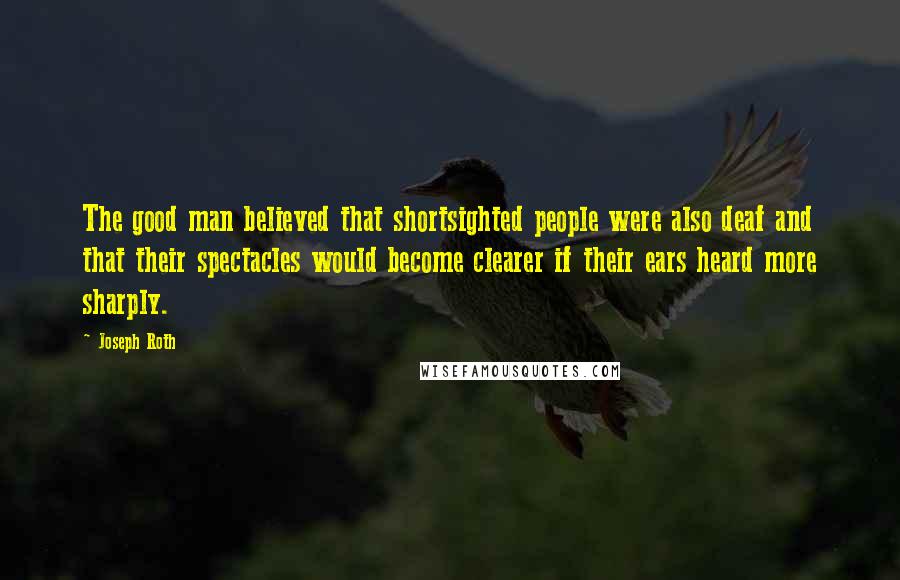 Joseph Roth Quotes: The good man believed that shortsighted people were also deaf and that their spectacles would become clearer if their ears heard more sharply.