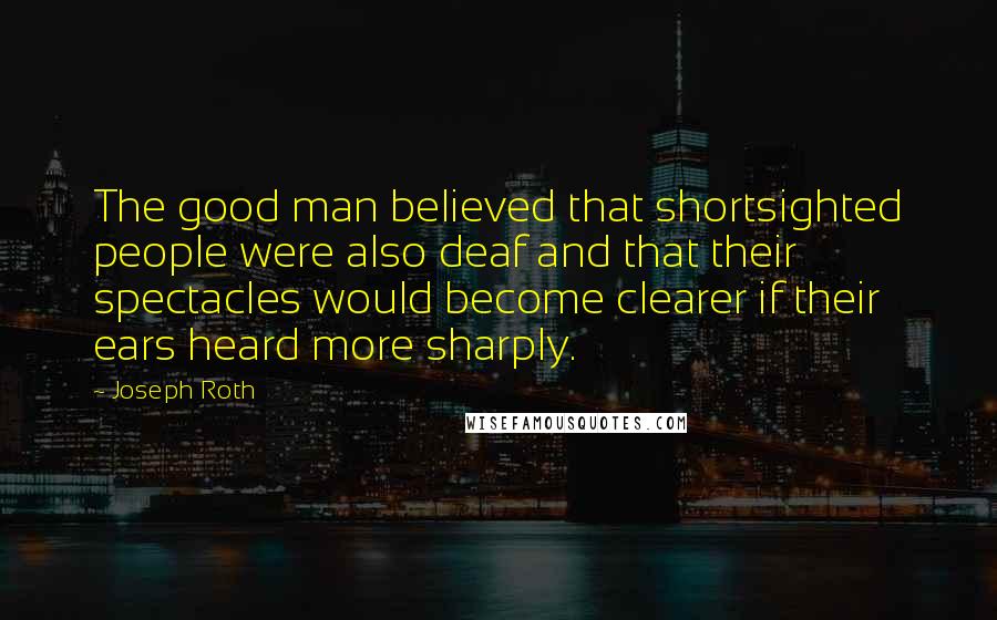 Joseph Roth Quotes: The good man believed that shortsighted people were also deaf and that their spectacles would become clearer if their ears heard more sharply.