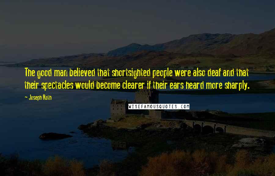 Joseph Roth Quotes: The good man believed that shortsighted people were also deaf and that their spectacles would become clearer if their ears heard more sharply.