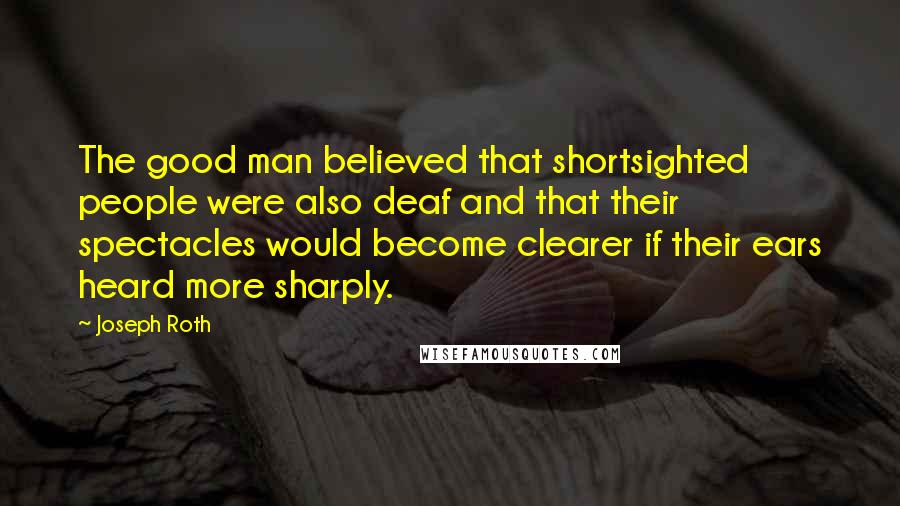 Joseph Roth Quotes: The good man believed that shortsighted people were also deaf and that their spectacles would become clearer if their ears heard more sharply.