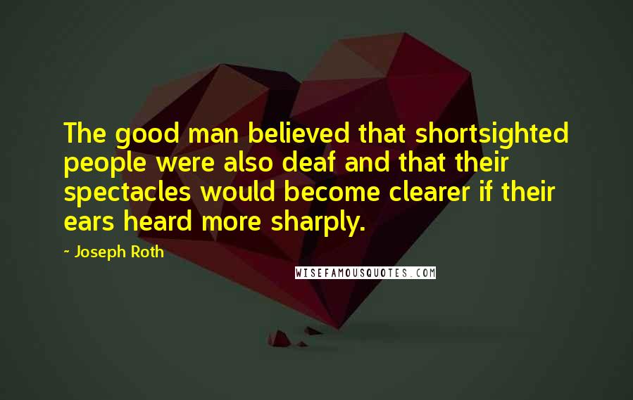 Joseph Roth Quotes: The good man believed that shortsighted people were also deaf and that their spectacles would become clearer if their ears heard more sharply.