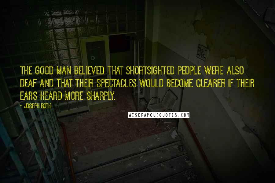 Joseph Roth Quotes: The good man believed that shortsighted people were also deaf and that their spectacles would become clearer if their ears heard more sharply.