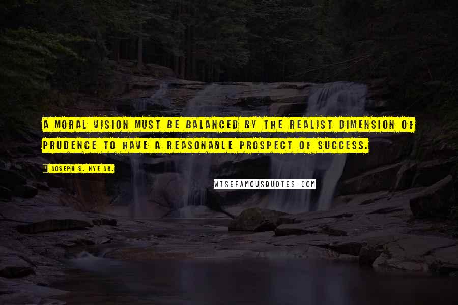 Joseph S. Nye Jr. Quotes: A moral vision must be balanced by the realist dimension of prudence to have a reasonable prospect of success.