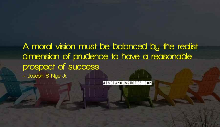 Joseph S. Nye Jr. Quotes: A moral vision must be balanced by the realist dimension of prudence to have a reasonable prospect of success.