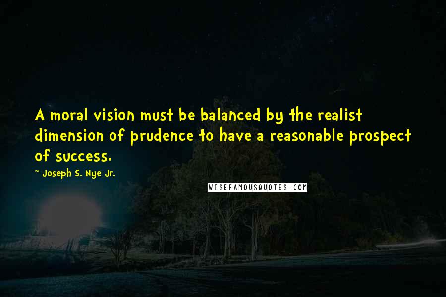 Joseph S. Nye Jr. Quotes: A moral vision must be balanced by the realist dimension of prudence to have a reasonable prospect of success.