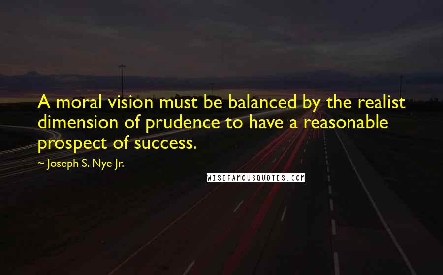 Joseph S. Nye Jr. Quotes: A moral vision must be balanced by the realist dimension of prudence to have a reasonable prospect of success.