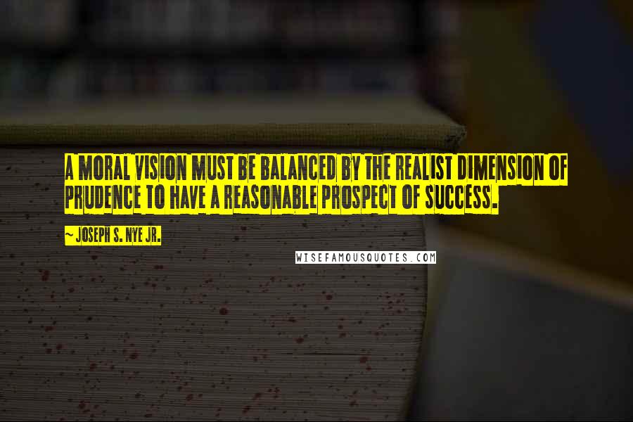 Joseph S. Nye Jr. Quotes: A moral vision must be balanced by the realist dimension of prudence to have a reasonable prospect of success.