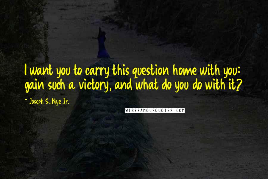 Joseph S. Nye Jr. Quotes: I want you to carry this question home with you: gain such a victory, and what do you do with it?