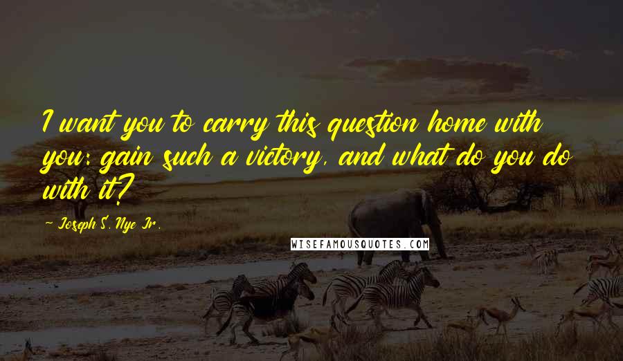 Joseph S. Nye Jr. Quotes: I want you to carry this question home with you: gain such a victory, and what do you do with it?