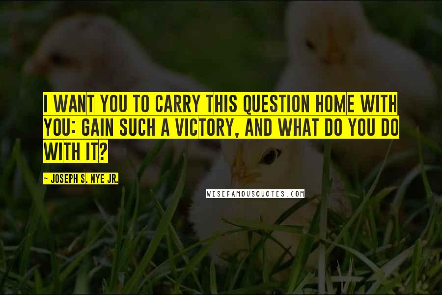 Joseph S. Nye Jr. Quotes: I want you to carry this question home with you: gain such a victory, and what do you do with it?