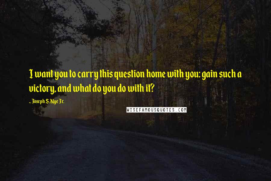 Joseph S. Nye Jr. Quotes: I want you to carry this question home with you: gain such a victory, and what do you do with it?