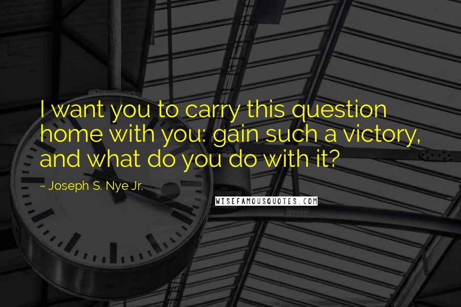 Joseph S. Nye Jr. Quotes: I want you to carry this question home with you: gain such a victory, and what do you do with it?