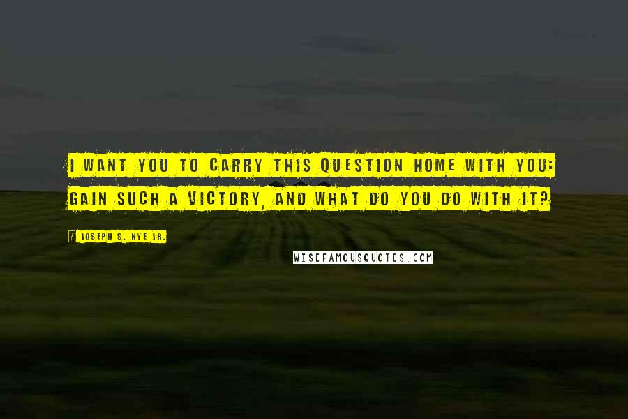 Joseph S. Nye Jr. Quotes: I want you to carry this question home with you: gain such a victory, and what do you do with it?