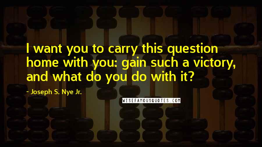 Joseph S. Nye Jr. Quotes: I want you to carry this question home with you: gain such a victory, and what do you do with it?