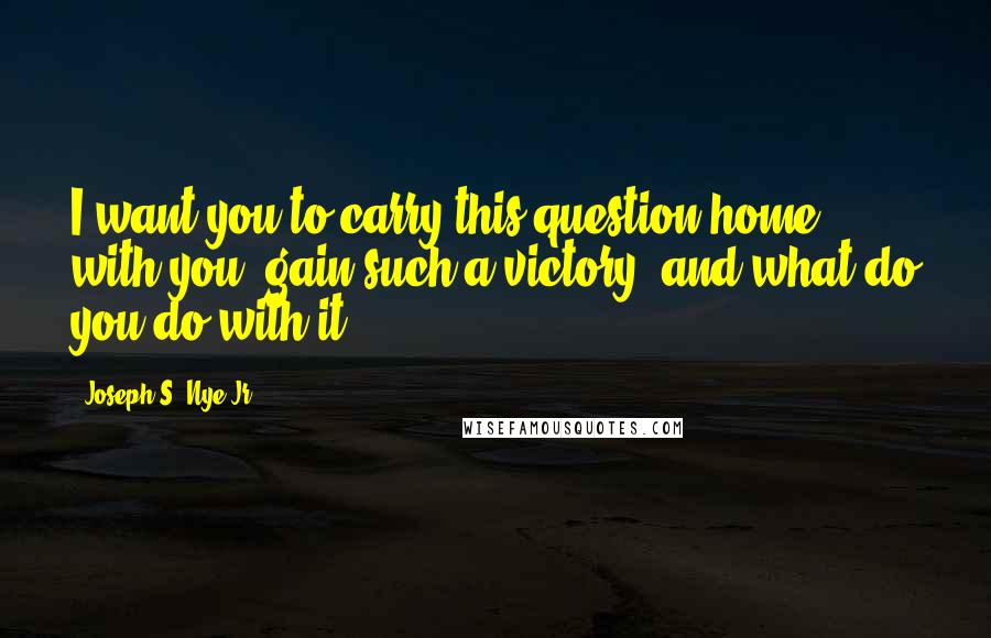 Joseph S. Nye Jr. Quotes: I want you to carry this question home with you: gain such a victory, and what do you do with it?