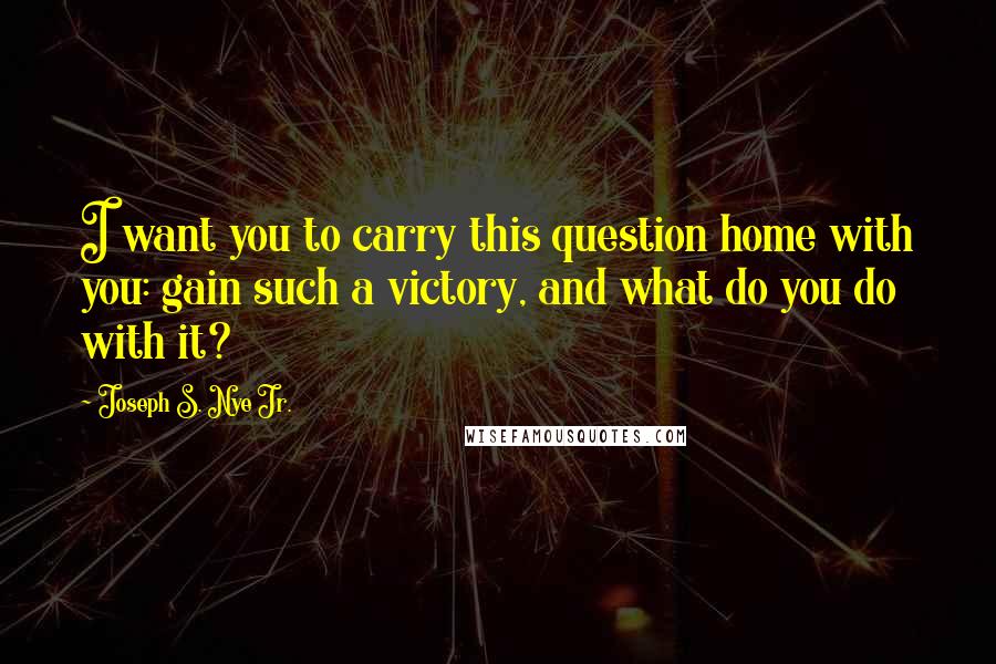 Joseph S. Nye Jr. Quotes: I want you to carry this question home with you: gain such a victory, and what do you do with it?