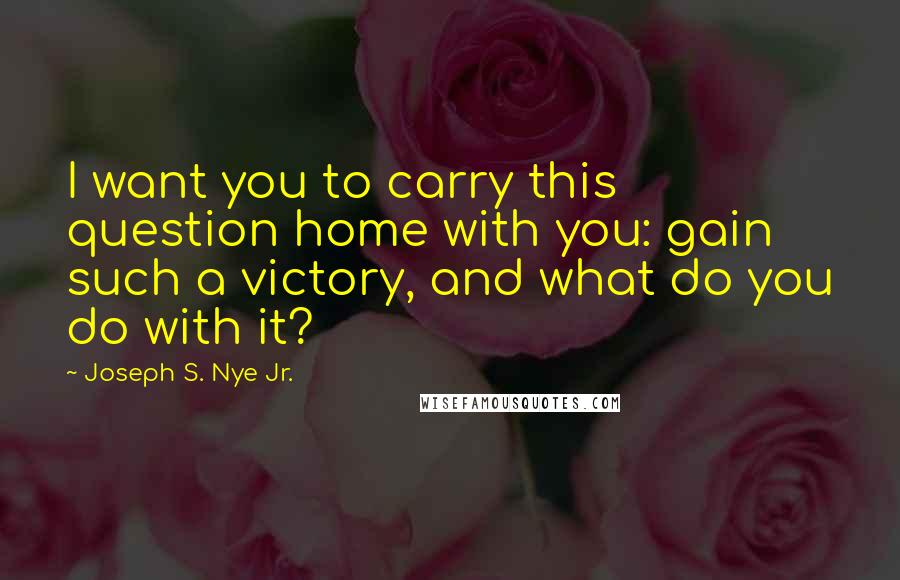 Joseph S. Nye Jr. Quotes: I want you to carry this question home with you: gain such a victory, and what do you do with it?