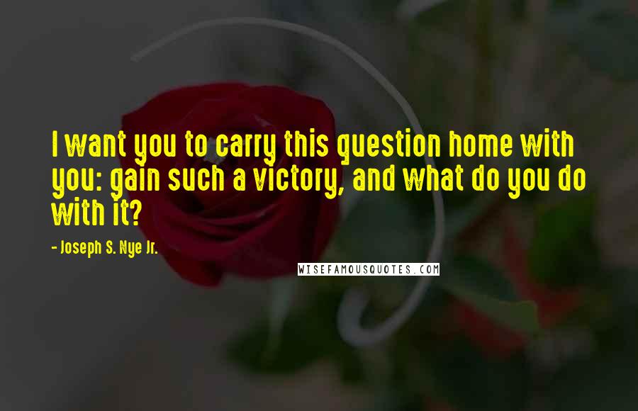 Joseph S. Nye Jr. Quotes: I want you to carry this question home with you: gain such a victory, and what do you do with it?