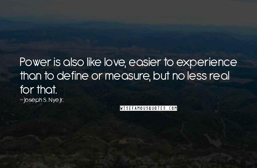 Joseph S. Nye Jr. Quotes: Power is also like love, easier to experience than to define or measure, but no less real for that.