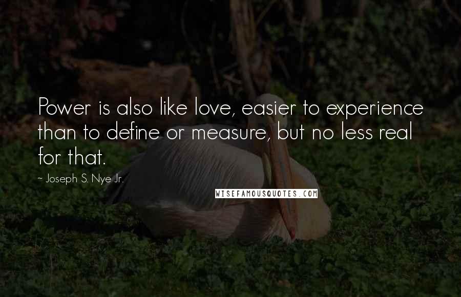 Joseph S. Nye Jr. Quotes: Power is also like love, easier to experience than to define or measure, but no less real for that.