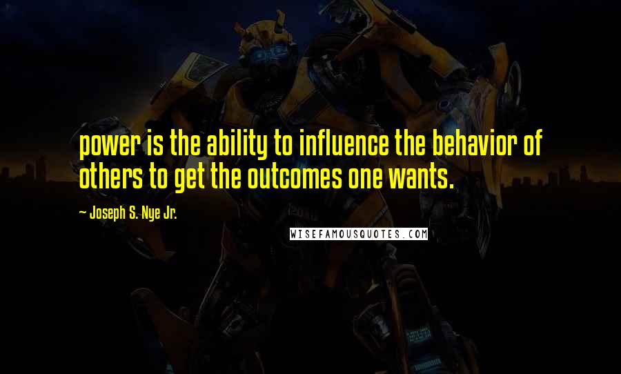 Joseph S. Nye Jr. Quotes: power is the ability to influence the behavior of others to get the outcomes one wants.