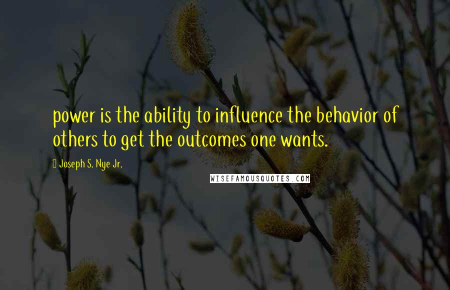 Joseph S. Nye Jr. Quotes: power is the ability to influence the behavior of others to get the outcomes one wants.