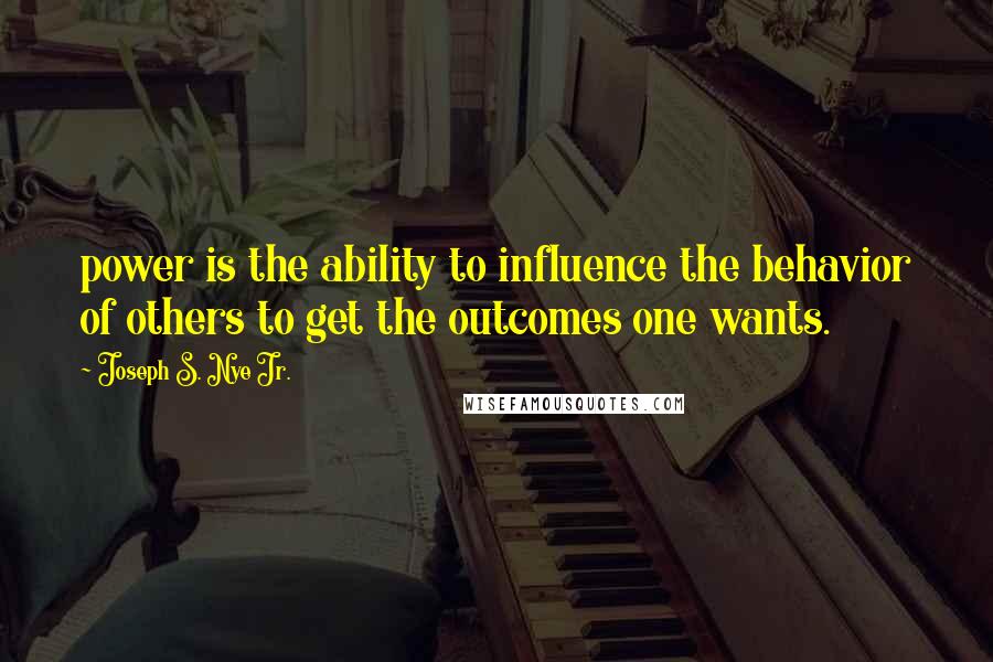 Joseph S. Nye Jr. Quotes: power is the ability to influence the behavior of others to get the outcomes one wants.