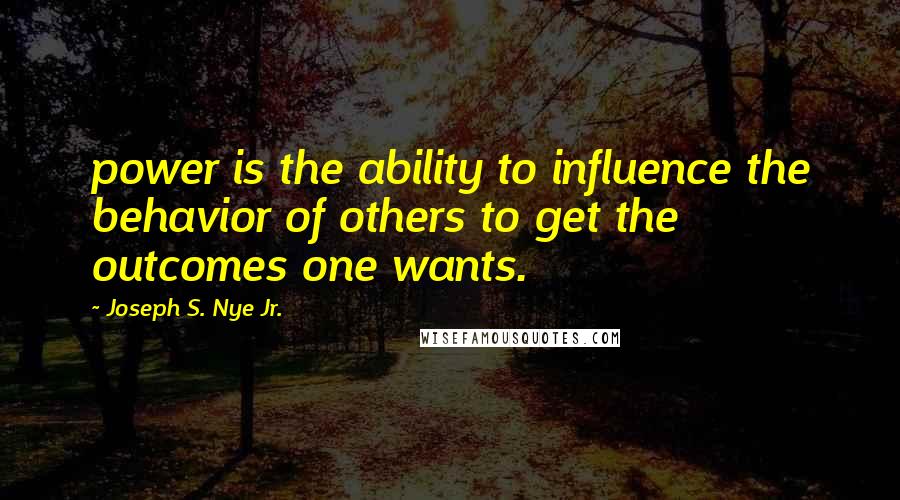 Joseph S. Nye Jr. Quotes: power is the ability to influence the behavior of others to get the outcomes one wants.