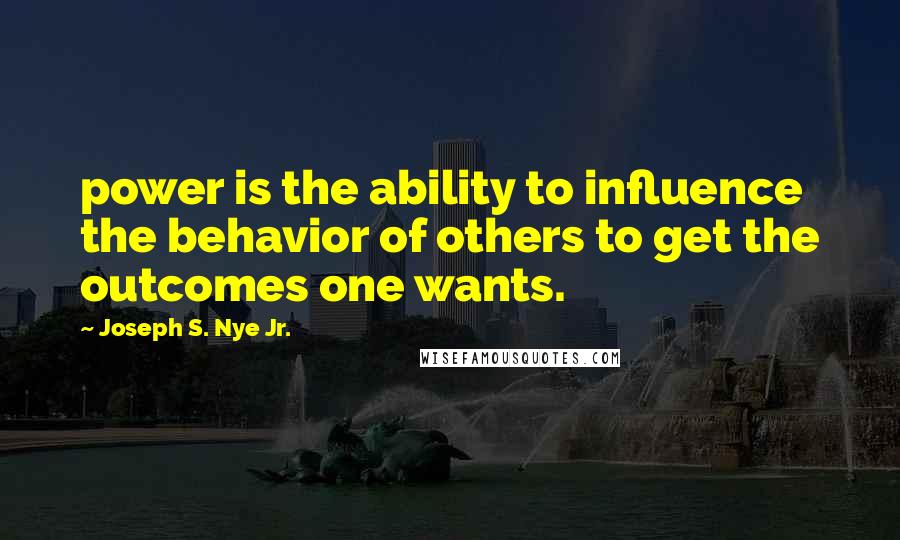 Joseph S. Nye Jr. Quotes: power is the ability to influence the behavior of others to get the outcomes one wants.