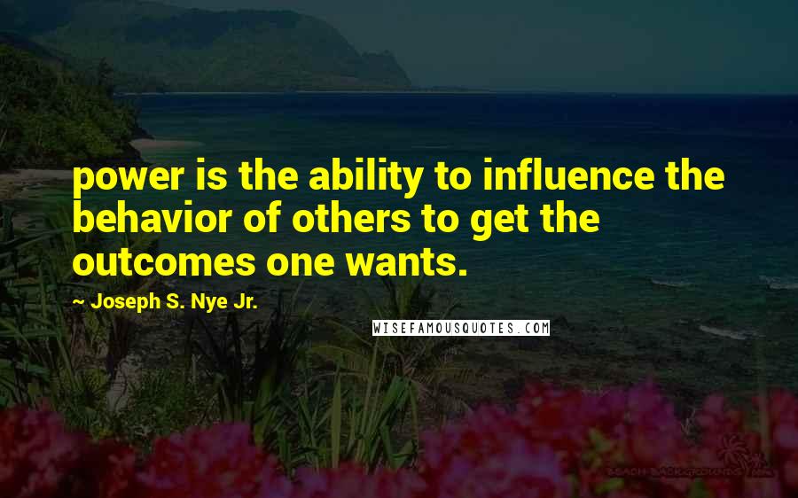 Joseph S. Nye Jr. Quotes: power is the ability to influence the behavior of others to get the outcomes one wants.