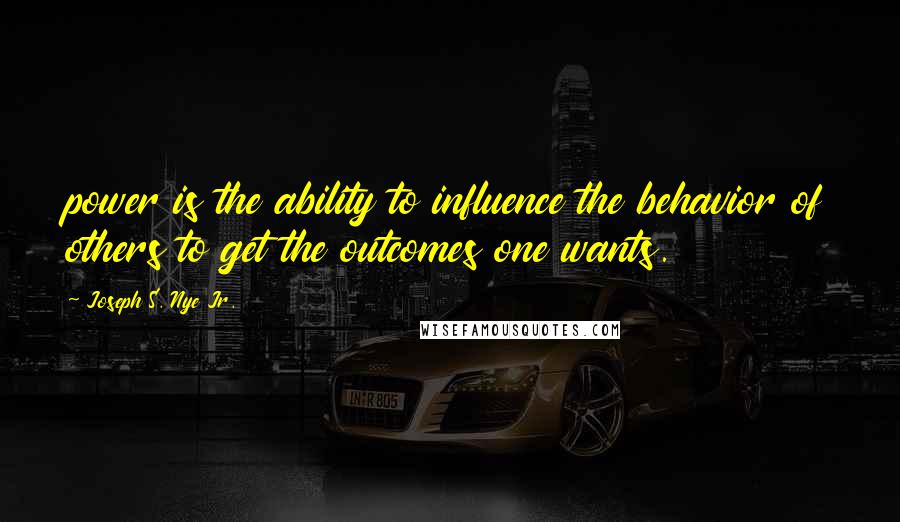 Joseph S. Nye Jr. Quotes: power is the ability to influence the behavior of others to get the outcomes one wants.