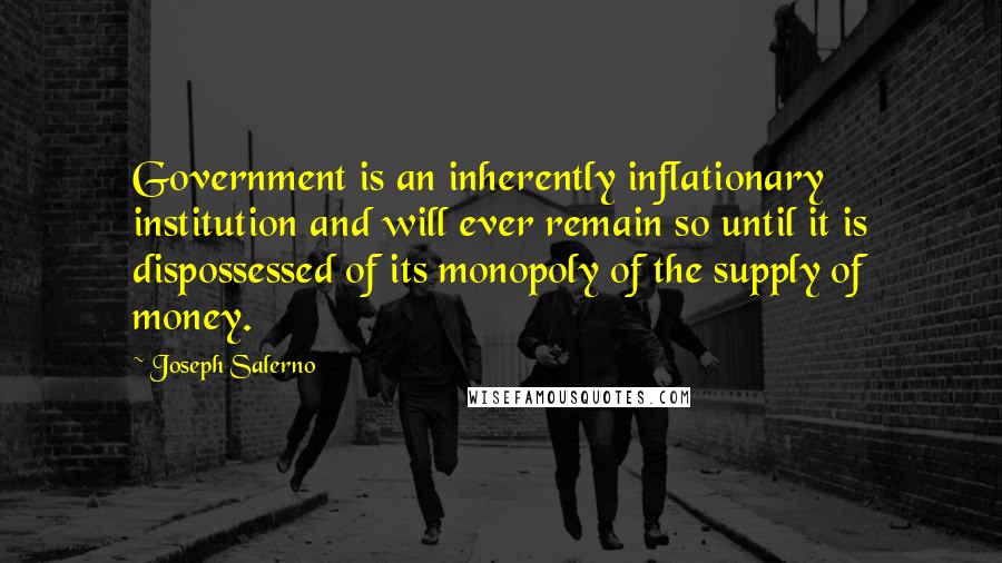 Joseph Salerno Quotes: Government is an inherently inflationary institution and will ever remain so until it is dispossessed of its monopoly of the supply of money.