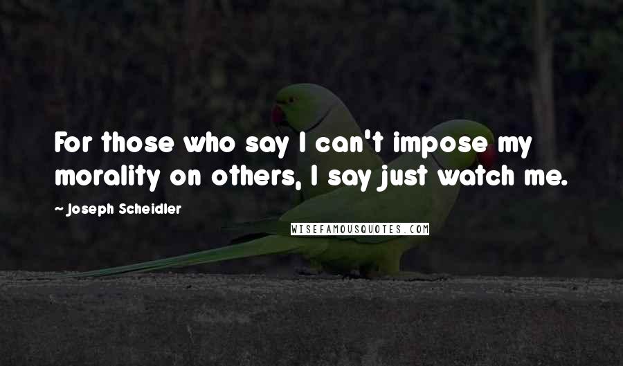 Joseph Scheidler Quotes: For those who say I can't impose my morality on others, I say just watch me.