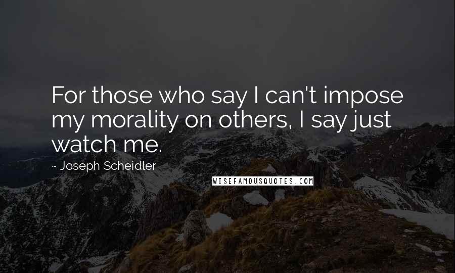 Joseph Scheidler Quotes: For those who say I can't impose my morality on others, I say just watch me.