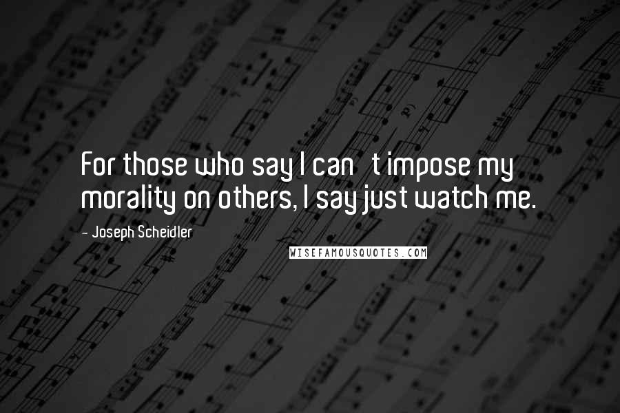 Joseph Scheidler Quotes: For those who say I can't impose my morality on others, I say just watch me.