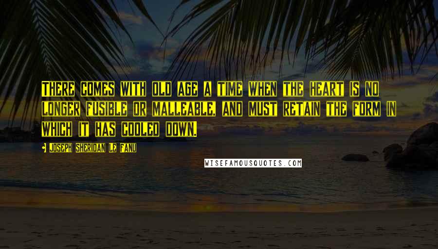 Joseph Sheridan Le Fanu Quotes: There comes with old age a time when the heart is no longer fusible or malleable, and must retain the form in which it has cooled down.